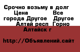Срочно возьму в долг › Цена ­ 50 000 - Все города Другое » Другое   . Алтай респ.,Горно-Алтайск г.